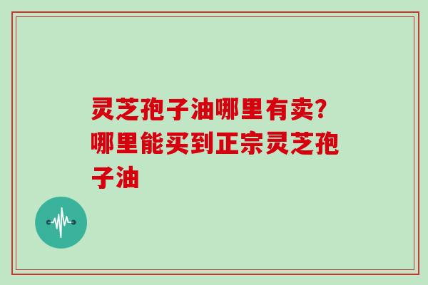 灵芝孢子油哪里有卖？哪里能买到正宗灵芝孢子油