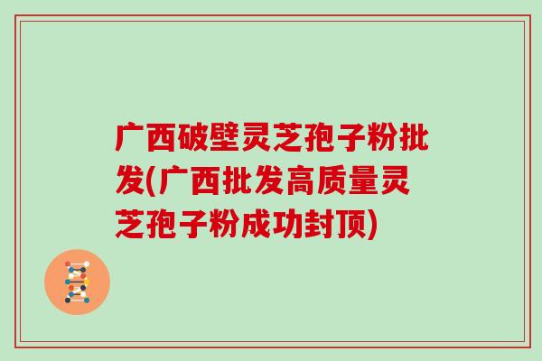 广西破壁灵芝孢子粉批发(广西批发高质量灵芝孢子粉成功封顶)
