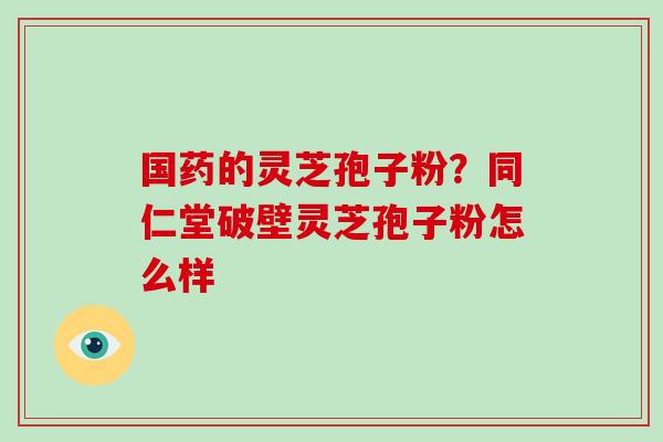 国药的灵芝孢子粉？同仁堂破壁灵芝孢子粉怎么样
