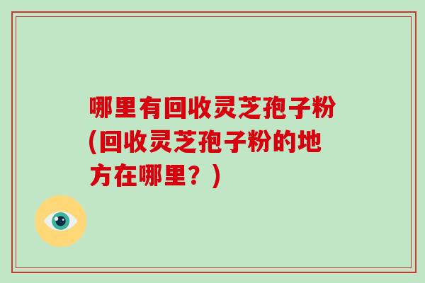哪里有回收灵芝孢子粉(回收灵芝孢子粉的地方在哪里？)