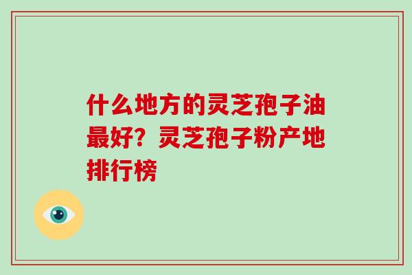 什么地方的灵芝孢子油最好？灵芝孢子粉产地排行榜-第1张图片-灵芝大师