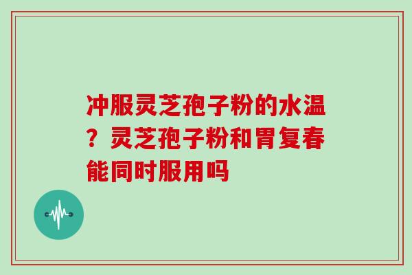 冲服灵芝孢子粉的水温?灵芝孢子粉和胃复春能同时服用吗-第1张图片-灵芝大师 冲服灵芝孢子粉的水温?灵芝孢子粉和胃复春能同时服用吗-第1张图片-灵芝大师