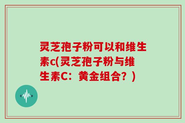 灵芝孢子粉可以和维生素c(灵芝孢子粉与维生素C：黄金组合？)