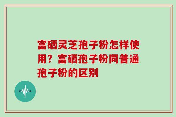 富硒灵芝孢子粉怎样使用？富硒孢子粉同普通孢子粉的区别