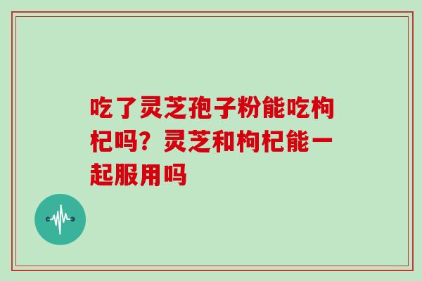 吃了灵芝孢子粉能吃枸杞吗？灵芝和枸杞能一起服用吗