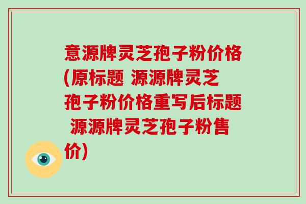 意源牌灵芝孢子粉价格(原标题 源源牌灵芝孢子粉价格重写后标题 源源牌灵芝孢子粉售价)