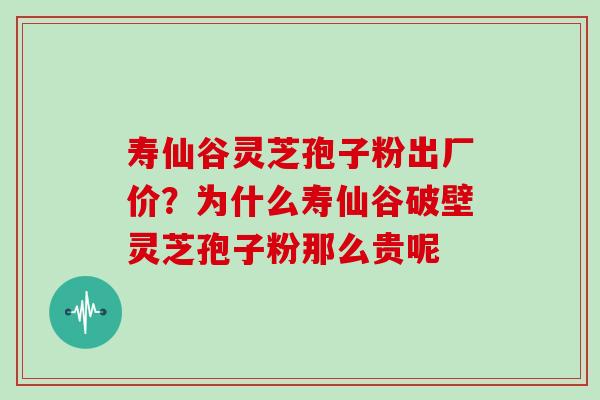 寿仙谷灵芝孢子粉出厂价？为什么寿仙谷破壁灵芝孢子粉那么贵呢