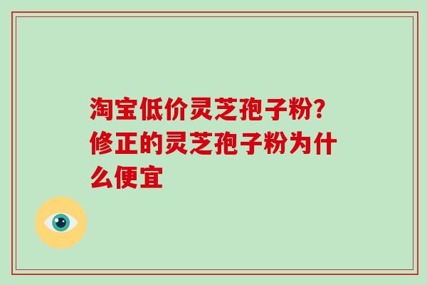 淘宝低价灵芝孢子粉？修正的灵芝孢子粉为什么便宜