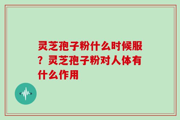 灵芝孢子粉什么时候服？灵芝孢子粉对人体有什么作用