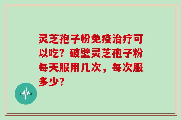 灵芝孢子粉免疫治疗可以吃？破壁灵芝孢子粉每天服用几次，每次服多少？