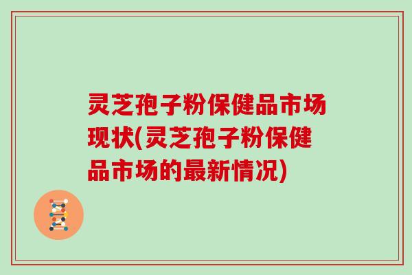 灵芝孢子粉保健品市场现状(灵芝孢子粉保健品市场的最新情况)