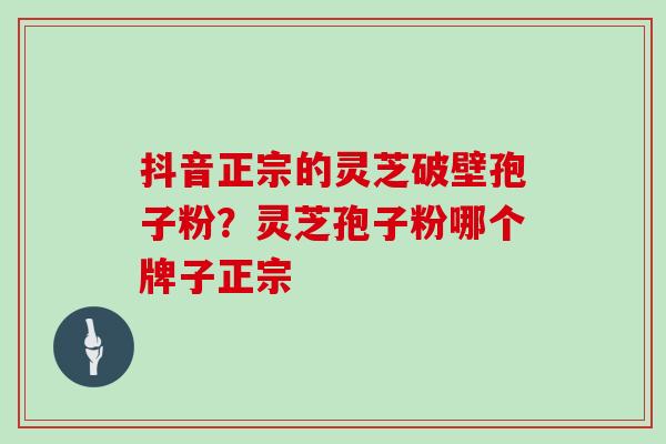 抖音正宗的灵芝破壁孢子粉？灵芝孢子粉哪个牌子正宗