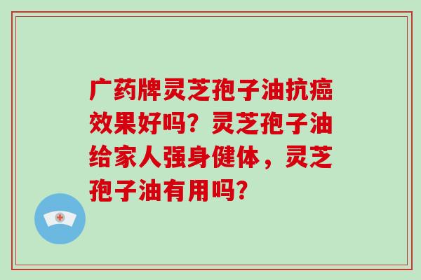 广药牌灵芝孢子油抗癌效果好吗？灵芝孢子油给家人强身健体，灵芝孢子油有用吗？