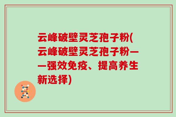 云峰破壁灵芝孢子粉(云峰破壁灵芝孢子粉——强效免疫、提高养生新选择)