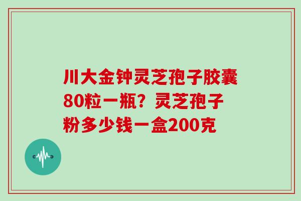 川大金钟灵芝孢子胶囊80粒一瓶？灵芝孢子粉多少钱一盒200克