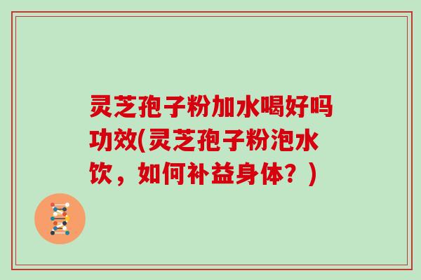 灵芝孢子粉加水喝好吗功效(灵芝孢子粉泡水饮，如何补益身体？)