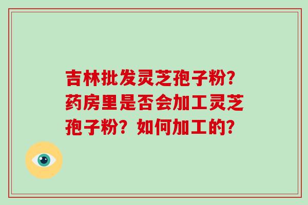 吉林批发灵芝孢子粉？药房里是否会加工灵芝孢子粉？如何加工的？