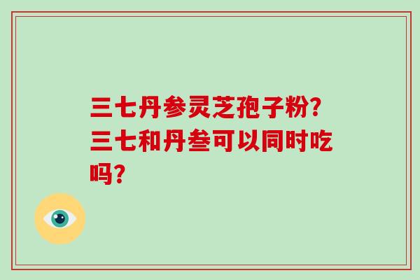 三七丹参灵芝孢子粉？三七和丹叁可以同时吃吗？