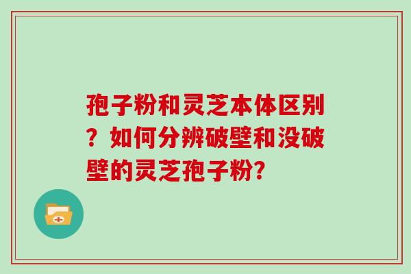 孢子粉和灵芝本体区别？如何分辨破壁和没破壁的灵芝孢子粉？
