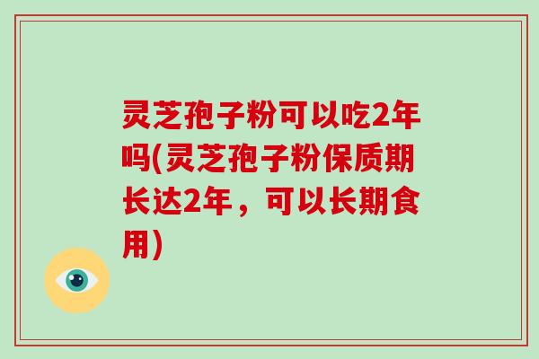 灵芝孢子粉可以吃2年吗(灵芝孢子粉保质期长达2年，可以长期食用)