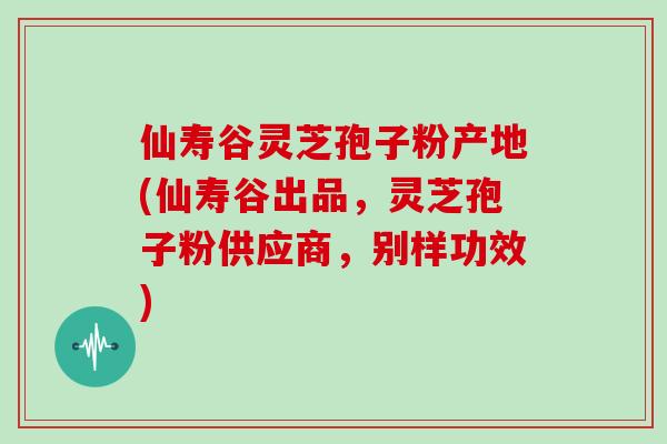 仙寿谷灵芝孢子粉产地(仙寿谷出品，灵芝孢子粉供应商，别样功效)