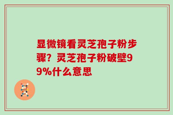 显微镜看灵芝孢子粉步骤？灵芝孢子粉破壁99%什么意思