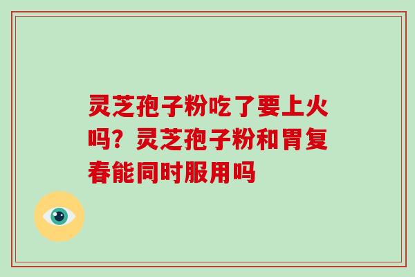 灵芝孢子粉吃了要上火吗？灵芝孢子粉和胃复春能同时服用吗