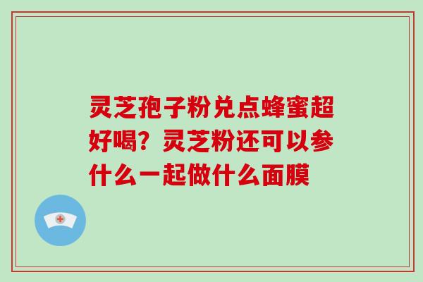 灵芝孢子粉兑点蜂蜜超好喝？灵芝粉还可以参什么一起做什么面膜