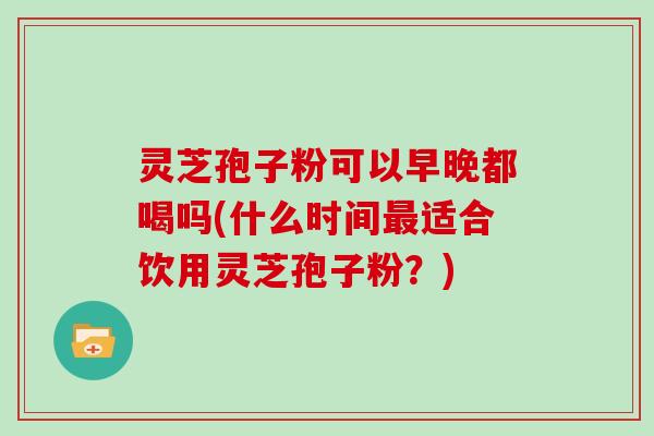 灵芝孢子粉可以早晚都喝吗(什么时间最适合饮用灵芝孢子粉？)