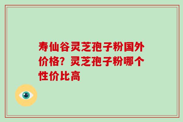 寿仙谷灵芝孢子粉国外价格？灵芝孢子粉哪个性价比高