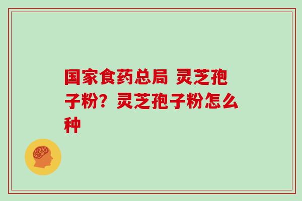 国家食药总局 灵芝孢子粉？灵芝孢子粉怎么种
