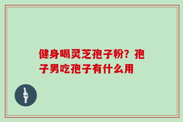 健身喝灵芝孢子粉？孢子男吃孢子有什么用