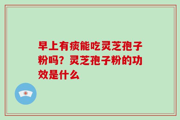 早上有痰能吃灵芝孢子粉吗？灵芝孢子粉的功效是什么