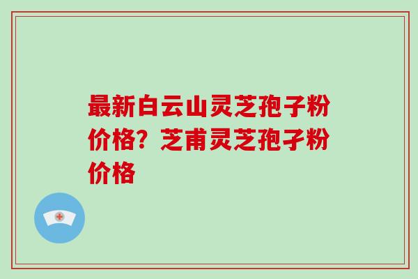 最新白云山灵芝孢子粉价格？芝甫灵芝孢孑粉价格