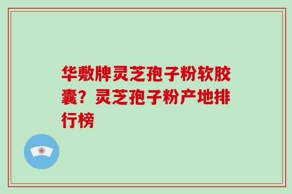 华敷牌灵芝孢子粉软胶囊？灵芝孢子粉产地排行榜