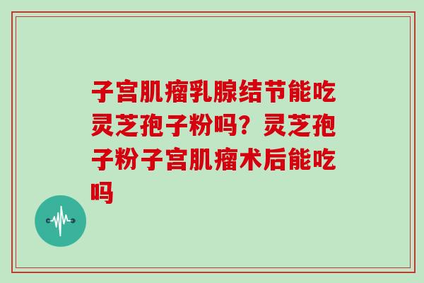 子宫肌瘤乳腺结节能吃灵芝孢子粉吗？灵芝孢子粉子宫肌瘤术后能吃吗