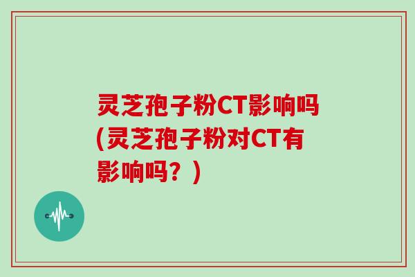 灵芝孢子粉CT影响吗(灵芝孢子粉对CT有影响吗？)