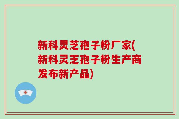 新科灵芝孢子粉厂家(新科灵芝孢子粉生产商发布新产品)
