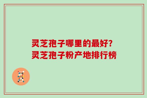 灵芝孢子哪里的最好？灵芝孢子粉产地排行榜