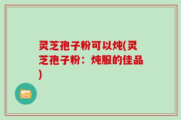 灵芝孢子粉可以炖(灵芝孢子粉：炖服的佳品)