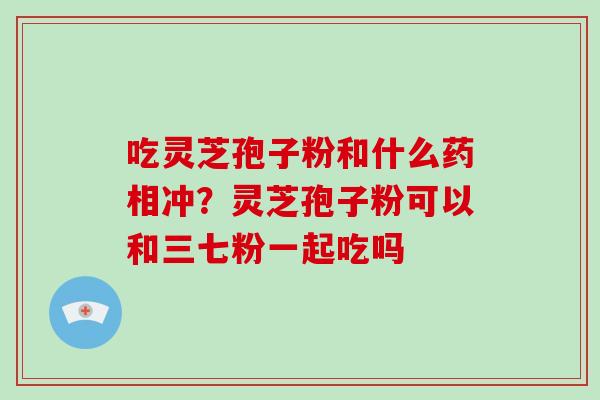 吃灵芝孢子粉和什么药相冲？灵芝孢子粉可以和三七粉一起吃吗