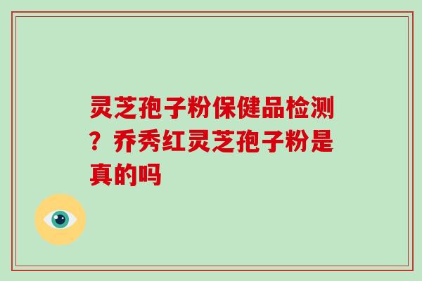 灵芝孢子粉保健品检测？乔秀红灵芝孢子粉是真的吗