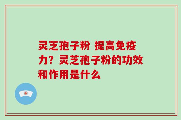 灵芝孢子粉 提高免疫力？灵芝孢子粉的功效和作用是什么