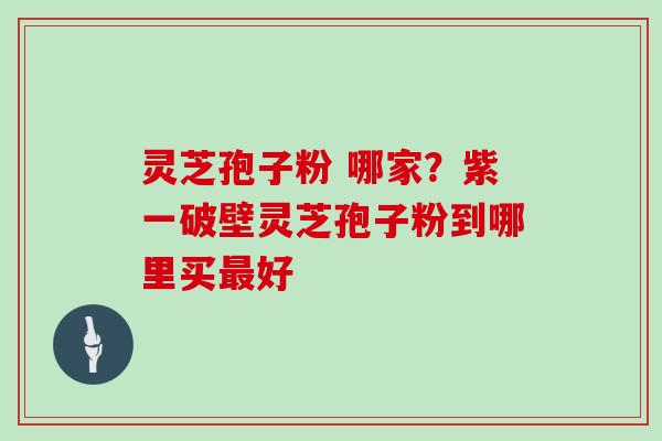 灵芝孢子粉 哪家？紫一破壁灵芝孢子粉到哪里买最好