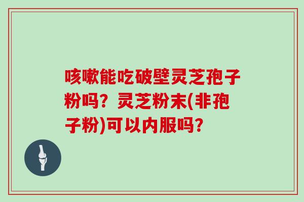 咳嗽能吃破壁灵芝孢子粉吗?灵芝粉末(非孢子粉)可以内服吗?-第1张图片-灵芝大师 咳嗽能吃破壁灵芝孢子粉吗?灵芝粉末(非孢子粉)可以内服吗?-第1张图片-灵芝大师