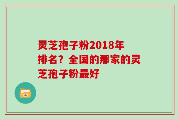 灵芝孢子粉2018年排名？全国的那家的灵芝孢子粉最好