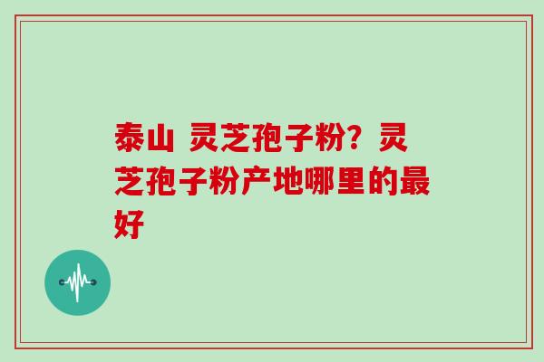泰山 灵芝孢子粉？灵芝孢子粉产地哪里的最好
