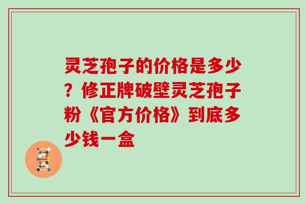 灵芝孢子的价格是多少？修正牌破壁灵芝孢子粉《官方价格》到底多少钱一盒