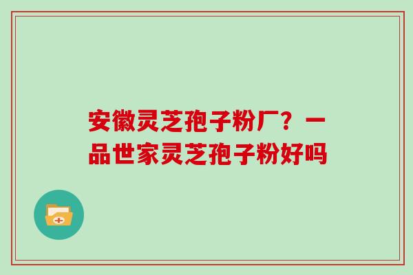 安徽灵芝孢子粉厂？一品世家灵芝孢子粉好吗
