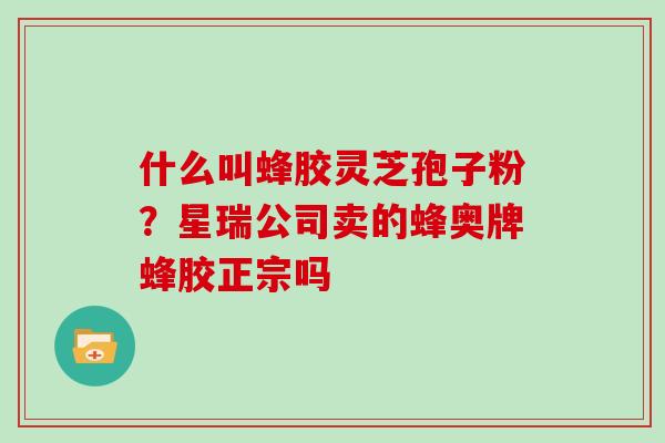 什么叫蜂胶灵芝孢子粉？星瑞公司卖的蜂奥牌蜂胶正宗吗